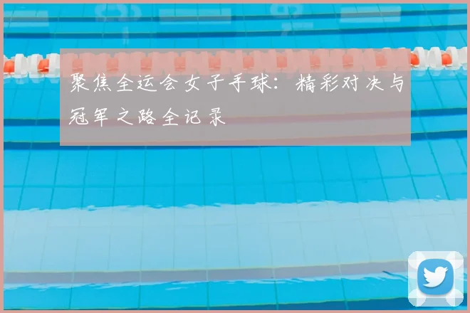 聚焦全运会女子手球：精彩对决与冠军之路全记录