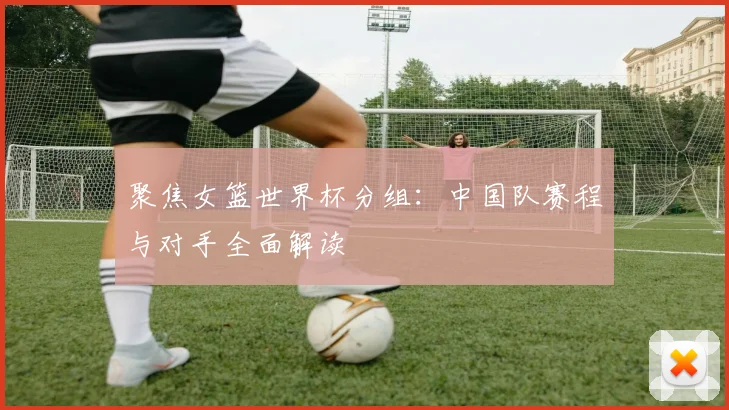 聚焦女篮世界杯分组：中国队赛程与对手全面解读