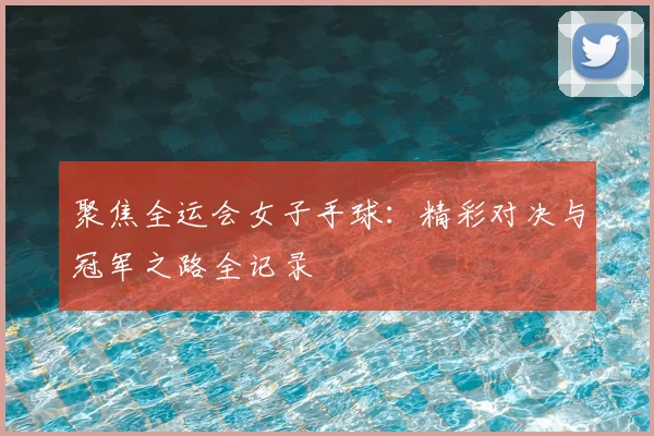 聚焦全运会女子手球：精彩对决与冠军之路全记录