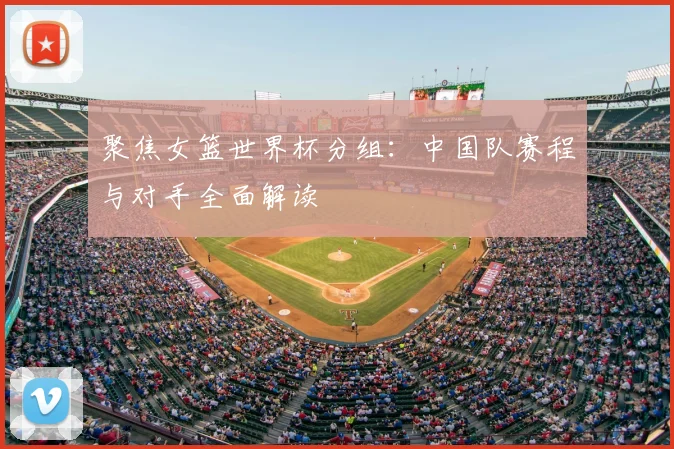 聚焦女篮世界杯分组：中国队赛程与对手全面解读